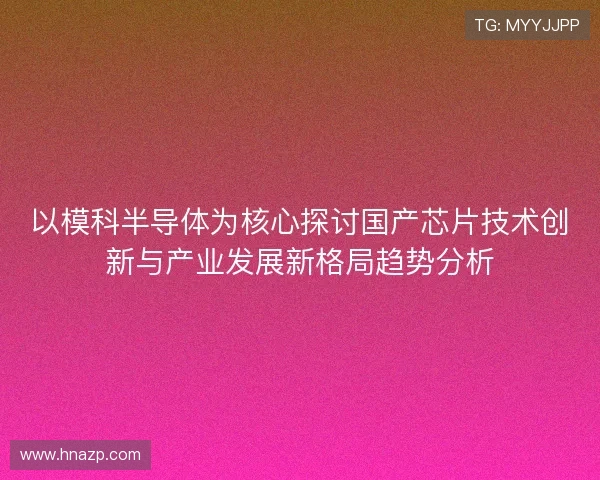 以模科半导体为核心探讨国产芯片技术创新与产业发展新格局趋势分析